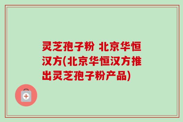 灵芝孢子粉 北京华恒汉方(北京华恒汉方推出灵芝孢子粉产品)