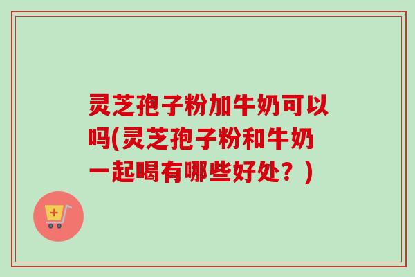 灵芝孢子粉加牛奶可以吗(灵芝孢子粉和牛奶一起喝有哪些好处？)