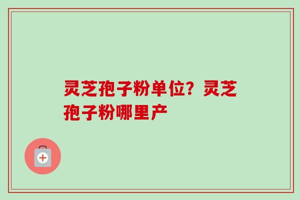 灵芝孢子粉单位？灵芝孢子粉哪里产