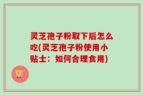 灵芝孢子粉取下后怎么吃(灵芝孢子粉使用小贴士：如何合理食用)
