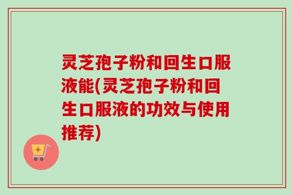 灵芝孢子粉和回生口服液能(灵芝孢子粉和回生口服液的功效与使用推荐)