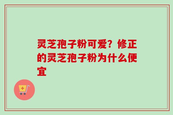 灵芝孢子粉可爱？修正的灵芝孢子粉为什么便宜