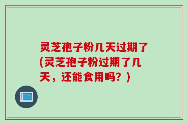 灵芝孢子粉几天过期了(灵芝孢子粉过期了几天，还能食用吗？)