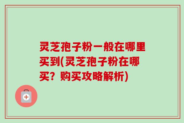灵芝孢子粉一般在哪里买到(灵芝孢子粉在哪买？购买攻略解析)