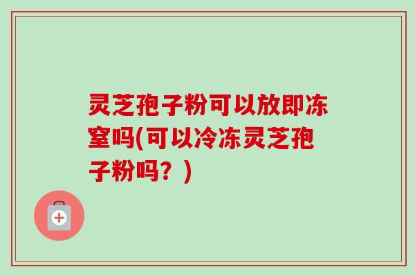 灵芝孢子粉可以放即冻窒吗(可以冷冻灵芝孢子粉吗？)