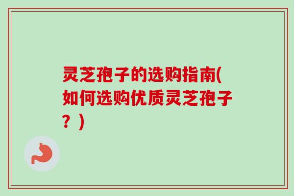 灵芝孢子的选购指南(如何选购优质灵芝孢子？)