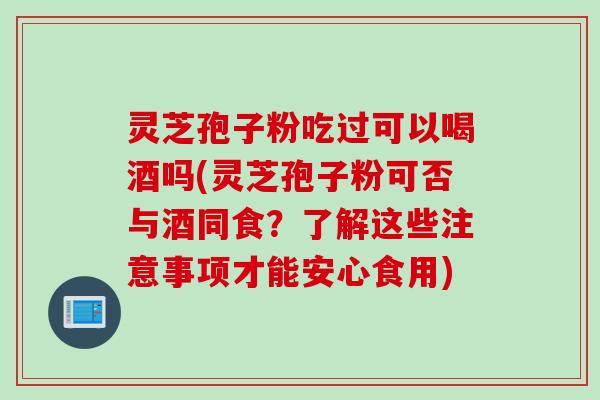 灵芝孢子粉吃过可以喝酒吗(灵芝孢子粉可否与酒同食？了解这些注意事项才能安心食用)