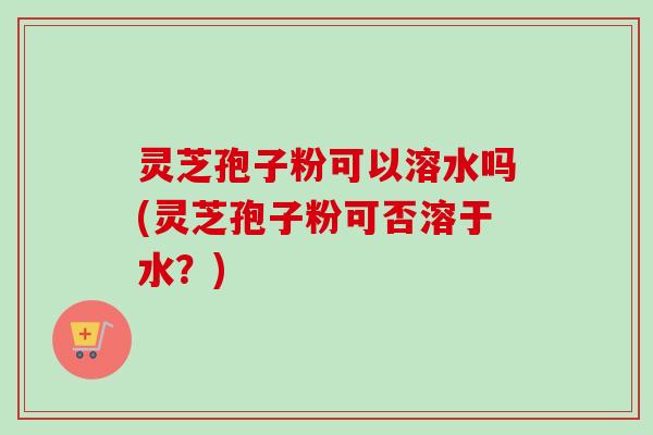 灵芝孢子粉可以溶水吗(灵芝孢子粉可否溶于水？)