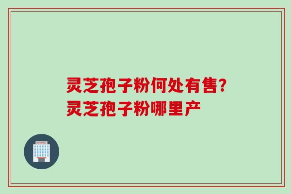 灵芝孢子粉何处有售?灵芝孢子粉哪里产 灵芝孢子粉何处有售?灵芝孢子粉哪里产
