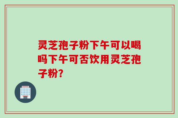 灵芝孢子粉下午可以喝吗下午可否饮用灵芝孢子粉？