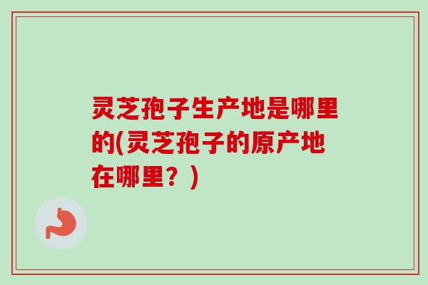 灵芝孢子生产地是哪里的(灵芝孢子的原产地在哪里？)