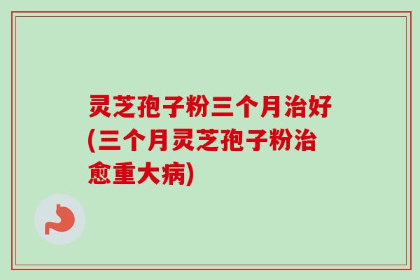 灵芝孢子粉三个月好(三个月灵芝孢子粉愈重大) 灵芝孢子粉三个月好(三个月灵芝孢子粉愈重大)