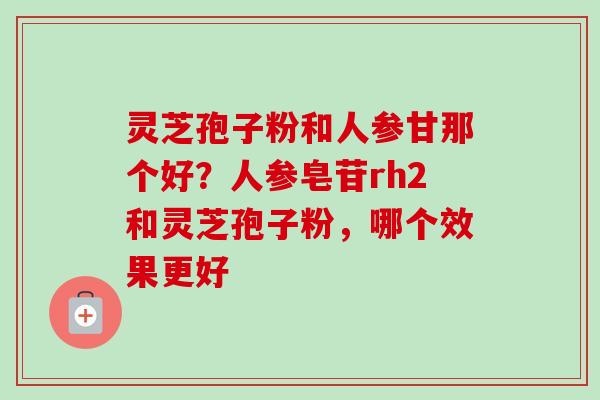 灵芝孢子粉和人参甘那个好?人参皂苷rh2和灵芝孢子粉,哪个效果更好 灵芝孢子粉和人参甘那个好?人参皂苷rh2和灵芝孢子粉,哪个效果更好