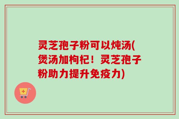 灵芝孢子粉可以炖汤(煲汤加枸杞！灵芝孢子粉助力提升免疫力)