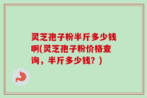 灵芝孢子粉半斤多少钱啊(灵芝孢子粉价格查询，半斤多少钱？)