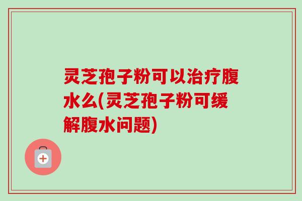 灵芝孢子粉可以治疗腹水么(灵芝孢子粉可缓解腹水问题)