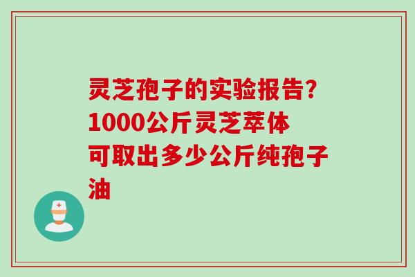 灵芝孢子的实验报告？1000公斤灵芝萃体可取出多少公斤纯孢子油