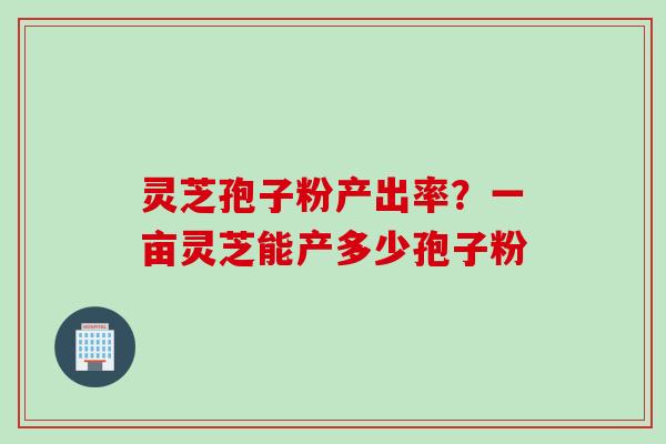 灵芝孢子粉产出率？一亩灵芝能产多少孢子粉