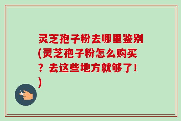 灵芝孢子粉去哪里鉴别(灵芝孢子粉怎么购买?去这些地方就够了!) 灵芝孢子粉去哪里鉴别(灵芝孢子粉怎么购买?去这些地方就够了!)