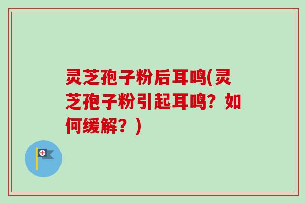 灵芝孢子粉后耳鸣(灵芝孢子粉引起耳鸣？如何缓解？)