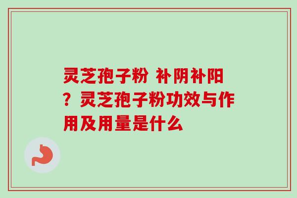 灵芝孢子粉 补阴补阳？灵芝孢子粉功效与作用及用量是什么