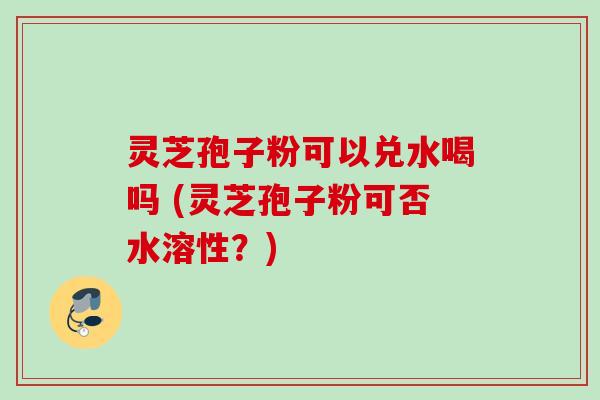 灵芝孢子粉可以兑水喝吗 (灵芝孢子粉可否水溶性?) 灵芝孢子粉可以兑水喝吗 (灵芝孢子粉可否水溶性?)