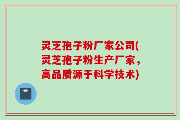 灵芝孢子粉厂家公司(灵芝孢子粉生产厂家，高品质源于科学技术)