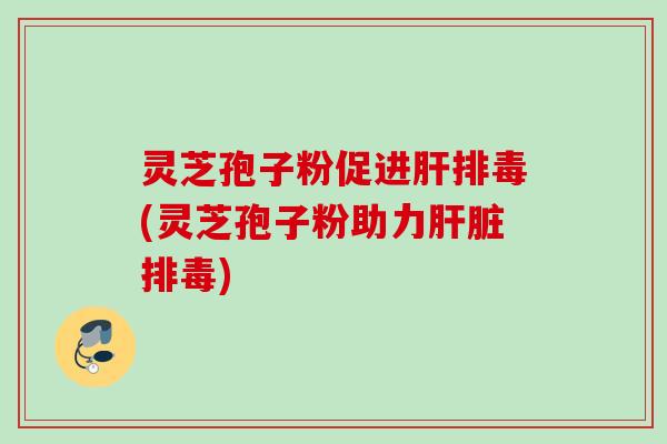 灵芝孢子粉促进肝排毒(灵芝孢子粉助力肝脏排毒)