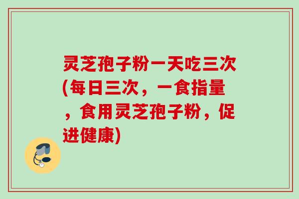 灵芝孢子粉一天吃三次(每日三次,一食指量,食用灵芝孢子粉,促进健康) 灵芝孢子粉一天吃三次(每日三次,一食指量,食用灵芝孢子粉,促进健康)