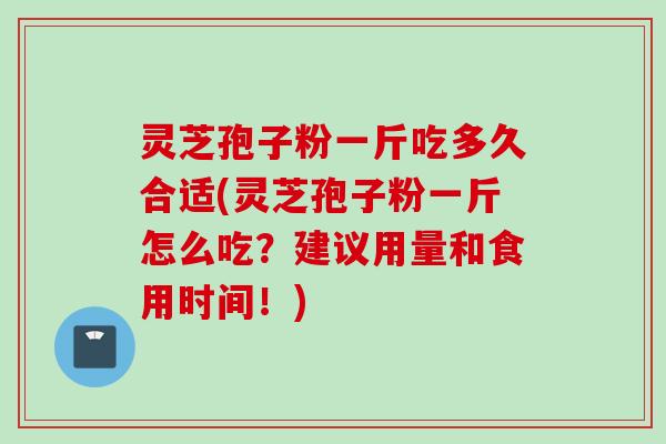灵芝孢子粉一斤吃多久合适(灵芝孢子粉一斤怎么吃？建议用量和食用时间！)