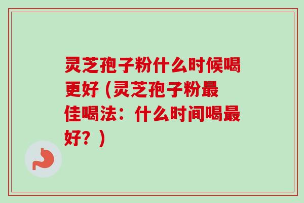 灵芝孢子粉什么时候喝更好 (灵芝孢子粉最佳喝法：什么时间喝最好？)