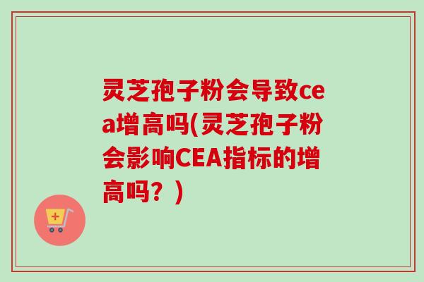 灵芝孢子粉会导致cea增高吗(灵芝孢子粉会影响CEA指标的增高吗？)