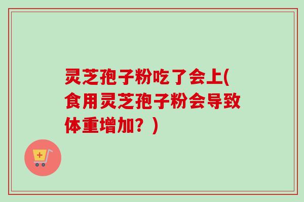 灵芝孢子粉吃了会上(食用灵芝孢子粉会导致体重增加?) 灵芝孢子粉吃了会上(食用灵芝孢子粉会导致体重增加?)