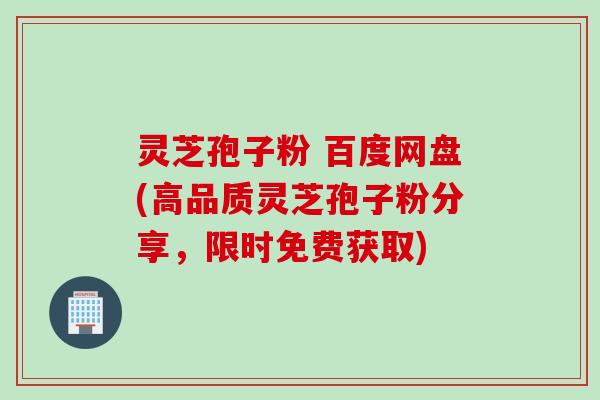 灵芝孢子粉 百度网盘(高品质灵芝孢子粉分享，限时免费获取)