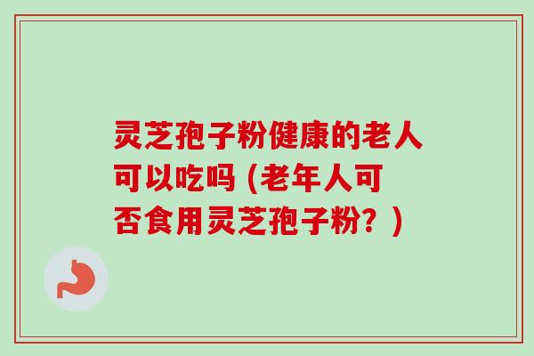 灵芝孢子粉健康的老人可以吃吗 (老年人可否食用灵芝孢子粉？)