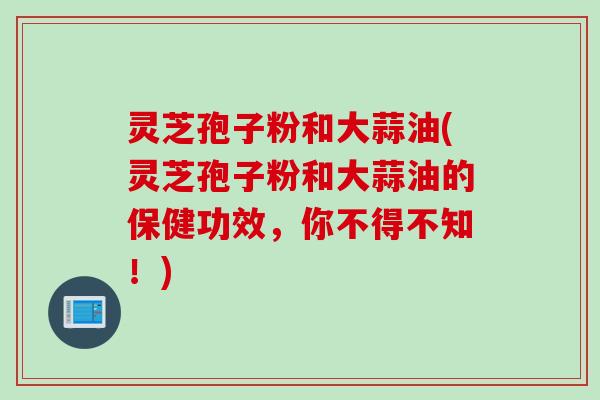 灵芝孢子粉和大蒜油(灵芝孢子粉和大蒜油的保健功效，你不得不知！)