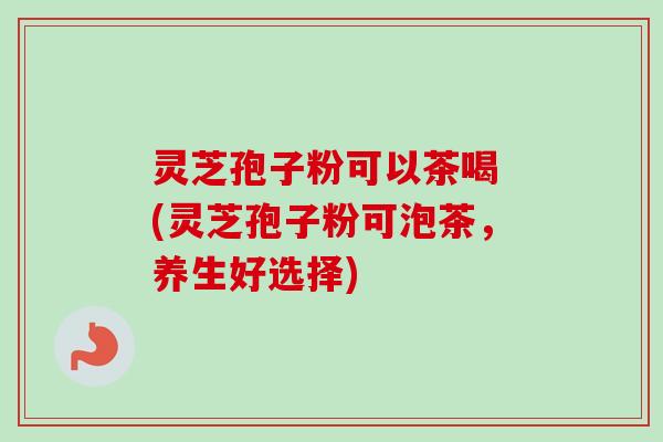 灵芝孢子粉可以茶喝 (灵芝孢子粉可泡茶，养生好选择)