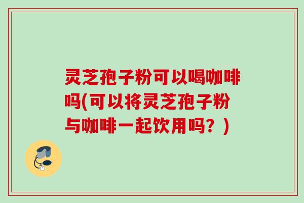 灵芝孢子粉可以喝咖啡吗(可以将灵芝孢子粉与咖啡一起饮用吗？)