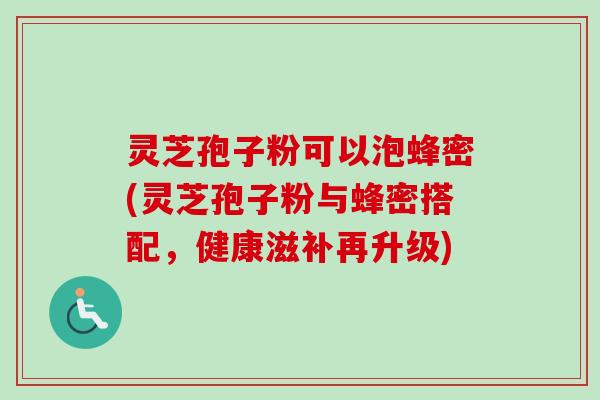 灵芝孢子粉可以泡蜂密(灵芝孢子粉与蜂密搭配,健康滋补再升级) 灵芝孢子粉可以泡蜂密(灵芝孢子粉与蜂密搭配,健康滋补再升级)