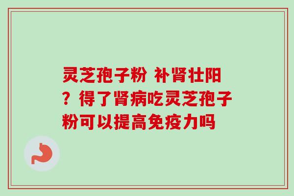 灵芝孢子粉 补肾壮阳？得了肾病吃灵芝孢子粉可以提高免疫力吗