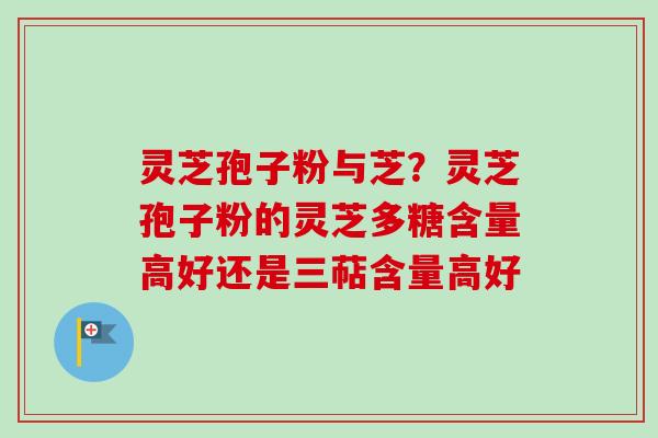 灵芝孢子粉与芝？灵芝孢子粉的灵芝多糖含量高好还是三萜含量高好