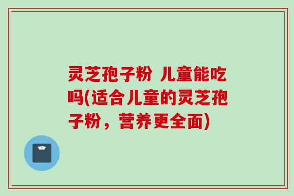 灵芝孢子粉 儿童能吃吗(适合儿童的灵芝孢子粉，营养更全面)