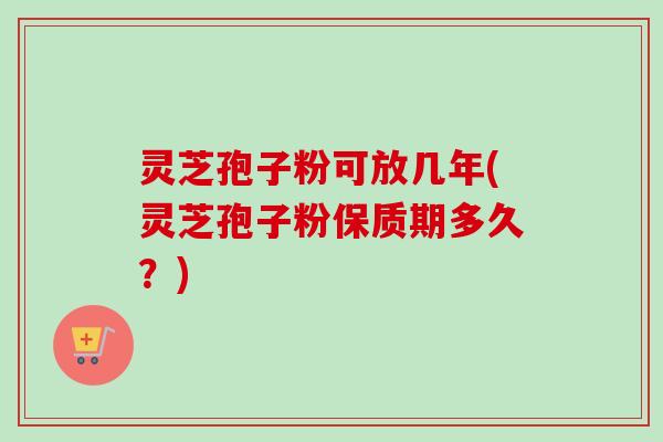 灵芝孢子粉可放几年(灵芝孢子粉保质期多久？)