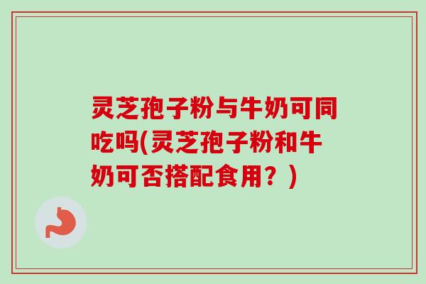 灵芝孢子粉与牛奶可同吃吗(灵芝孢子粉和牛奶可否搭配食用？)