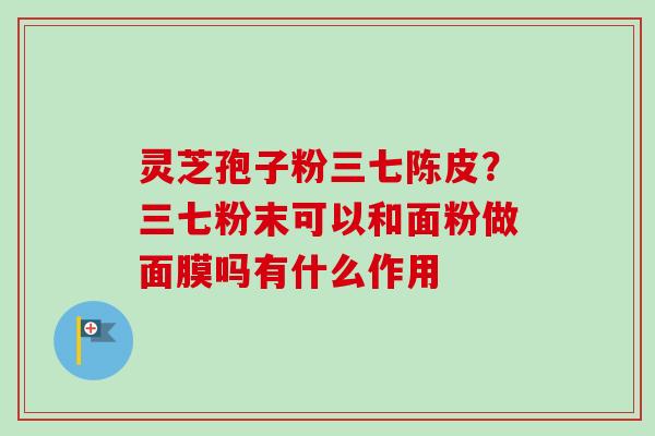 灵芝孢子粉三七陈皮？三七粉末可以和面粉做面膜吗有什么作用
