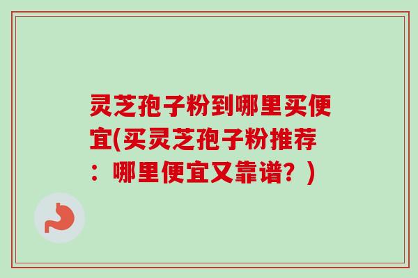 灵芝孢子粉到哪里买便宜(买灵芝孢子粉推荐：哪里便宜又靠谱？)
