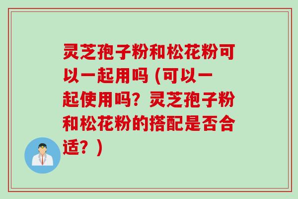 灵芝孢子粉和松花粉可以一起用吗 (可以一起使用吗？灵芝孢子粉和松花粉的搭配是否合适？)