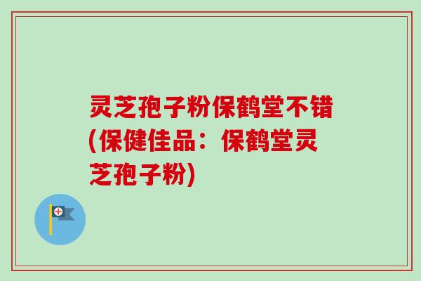 灵芝孢子粉保鹤堂不错(保健佳品：保鹤堂灵芝孢子粉)