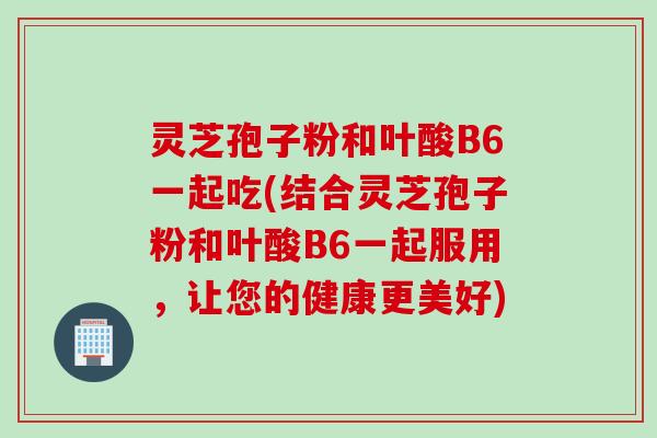 灵芝孢子粉和叶酸B6一起吃(结合灵芝孢子粉和叶酸B6一起服用，让您的健康更美好)