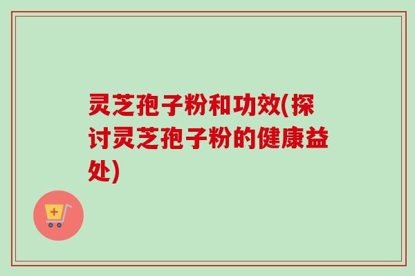 灵芝孢子粉和功效(探讨灵芝孢子粉的健康益处)